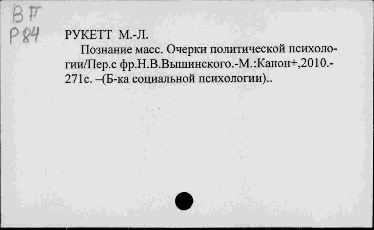 ﻿РМ РУКЕТТ М.-Л.
Познание масс. Очерки политической психоло-гии/Пер.с фр.Н.В.Вышинского.-М.:Канон+,2010.-271с. -(Б-ка социальной психологии)..